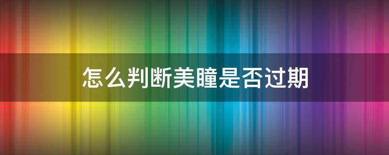 怎么判断美瞳是否过期 怎么判断美瞳过期了