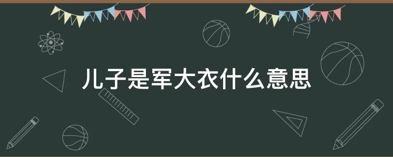 儿子是军大衣什么意思（儿子叫军大衣还是皮夹克）