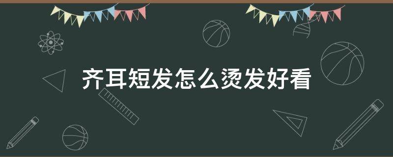 齐耳短发怎么烫发好看 齐耳短发怎么烫发好看图片