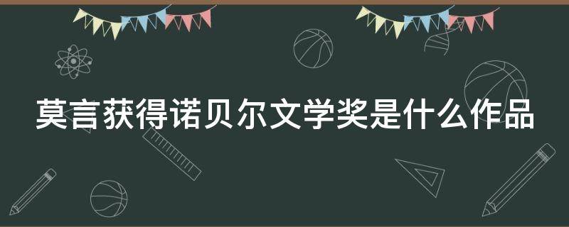 莫言获得诺贝尔文学奖是什么作品 莫言获得诺贝尔文学奖是什么作品哪一年