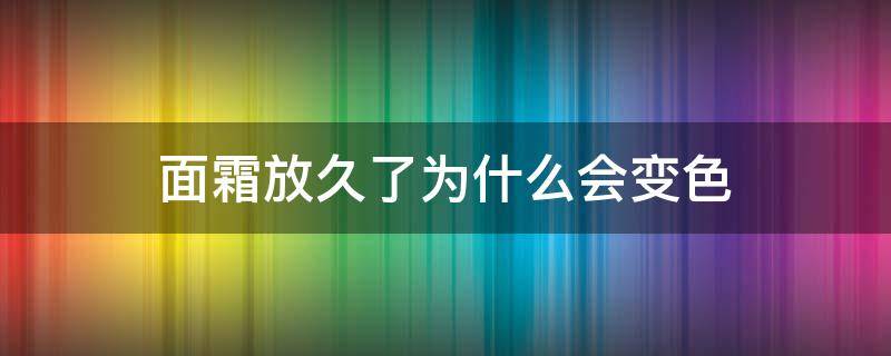 面霜放久了为什么会变色 为什么面霜放久了会变黑