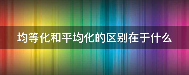 均等化和平均化的区别在于什么（平均化和均等化一样吗）