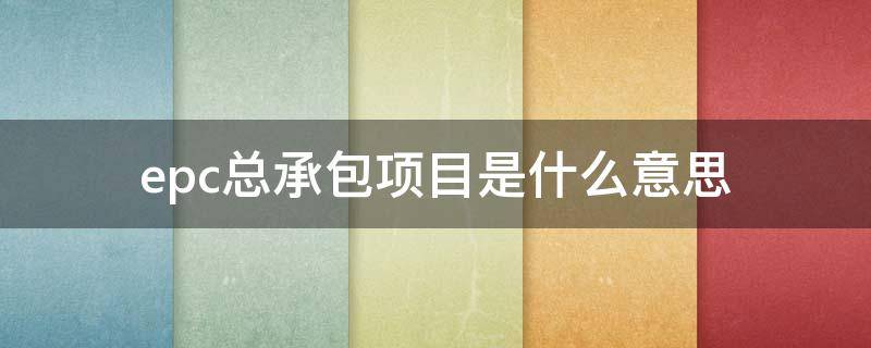 epc总承包项目是什么意思 epc总承包项目是什么意思需要什么资质