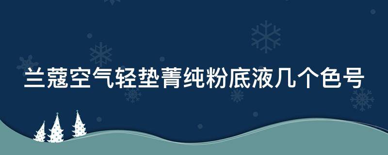 兰蔻空气轻垫菁纯粉底液几个色号（兰蔻空气轻垫持妆清透粉底液色号）