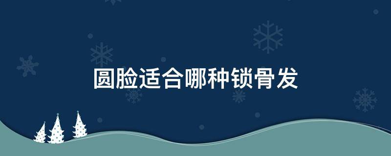 圆脸适合哪种锁骨发（圆脸适合哪种锁骨发型男）