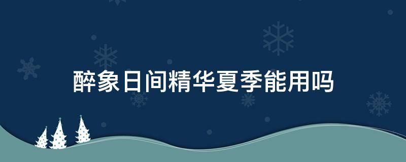 醉象日间精华夏季能用吗（醉象日期怎么看）