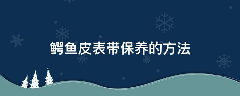 鳄鱼皮表带保养的方法（鳄鱼皮表带怎样保养）