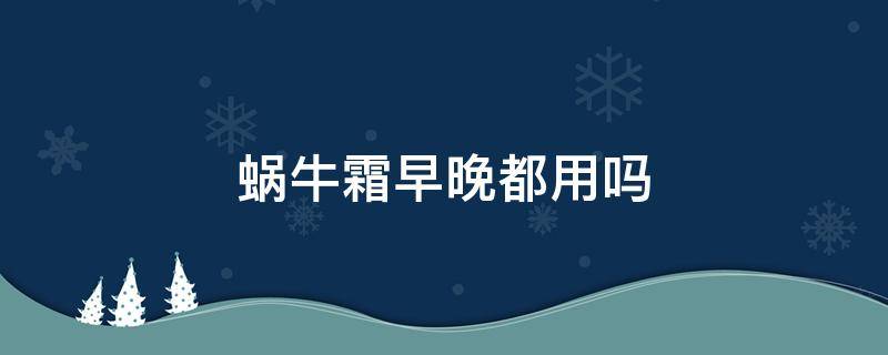 蜗牛霜早晚都用吗（蜗牛霜早晚都可以用吗）