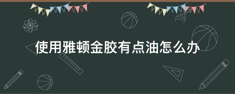 使用雅顿金胶有点油怎么办 雅顿金胶好油,会堵塞毛孔吗