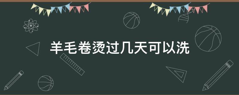 羊毛卷烫过几天可以洗（羊毛卷烫过几天可以洗头吗）