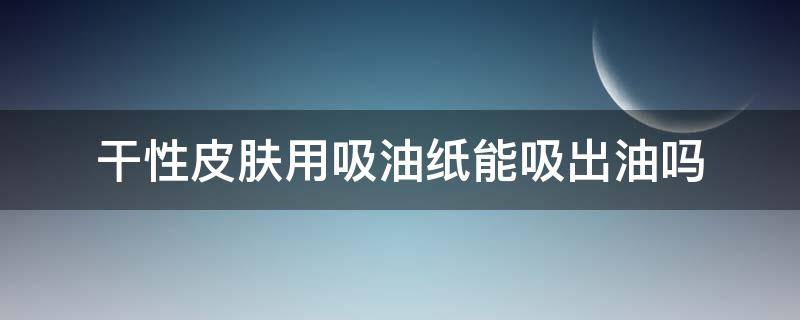 干性皮肤用吸油纸能吸出油吗 干性皮肤可以用吸油纸吗