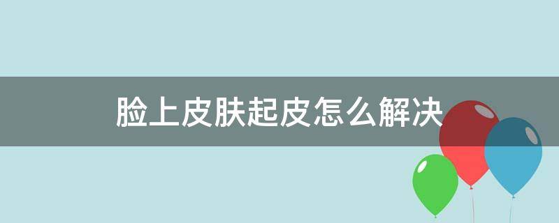 脸上皮肤起皮怎么解决（脸上皮肤起皮怎么解决图片）