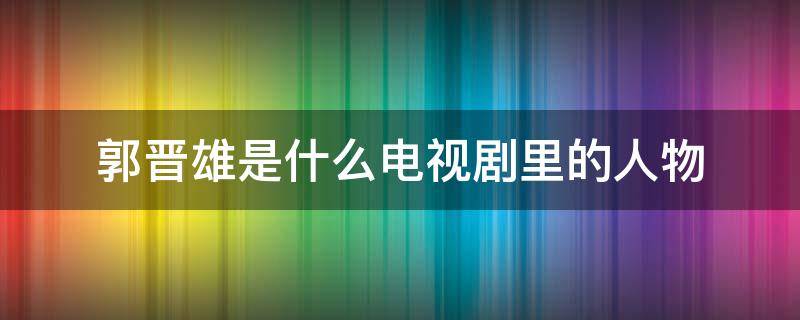 郭晋雄是什么电视剧里的人物（什么电视剧有个叫郭晋雄的）