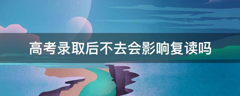 高考录取后不去会影响复读吗 高考录取后不去会影响复读吗知乎