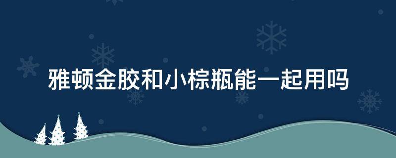 雅顿金胶和小棕瓶能一起用吗（雅顿金胶和小棕瓶能一起用吗）