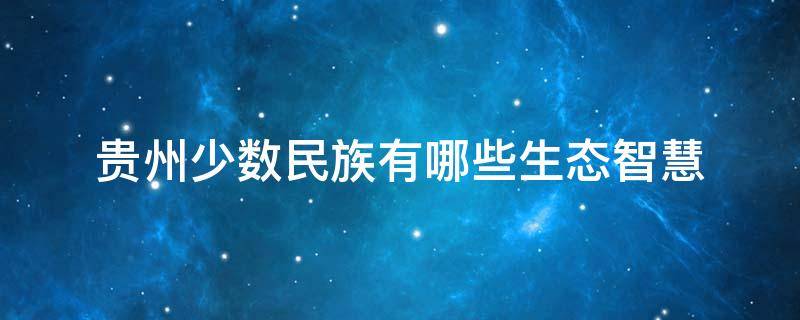 贵州少数民族有哪些生态智慧 贵州少数民族有哪些生态智慧的地方