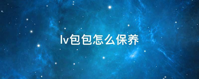 lv包包怎么保养 lv包如何保养和清洗