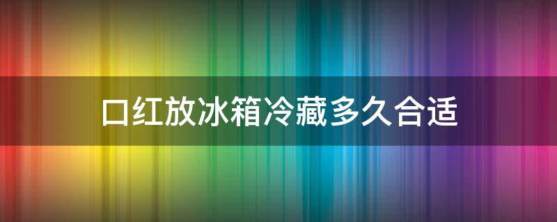 口红放冰箱冷藏多久合适（口红放冰箱保存吗）