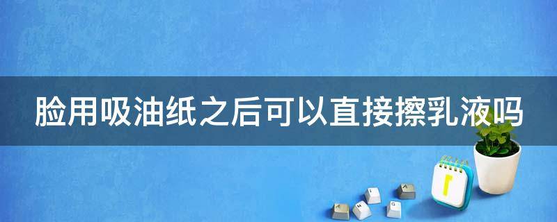 脸用吸油纸之后可以直接擦乳液吗（脸用吸油纸之后可以直接擦乳液吗）