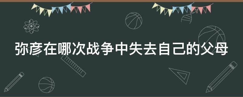 弥彦在哪次战争中失去自己的父母 弥彦在哪次战争中失去自己的父母了