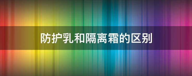 防护乳和隔离霜的区别（防护乳和隔离霜的区别在哪）