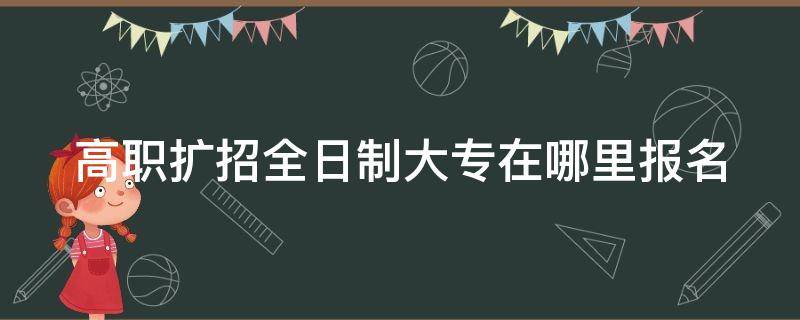 高职扩招全日制大专在哪里报名 高职扩招全日制大专在哪里报名考试