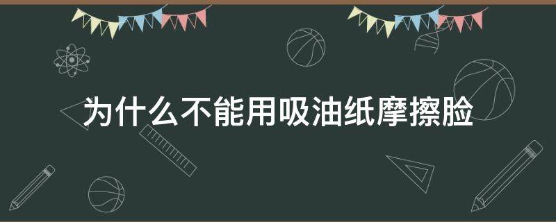 为什么不能用吸油纸摩擦脸（为什么不能经常用吸油纸）