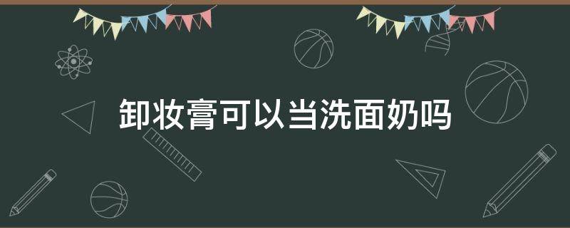 卸妆膏可以当洗面奶吗（卸妆膏可以当清洁面膜吗）