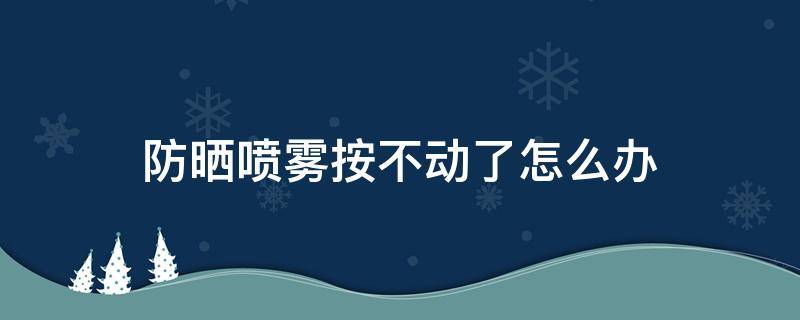 防晒喷雾按不动了怎么办（防晒喷雾按不动怎么办?）