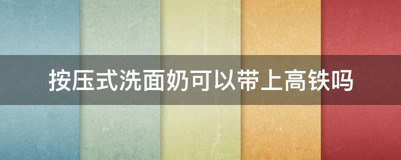 按压式洗面奶可以带上高铁吗 按压式洗面奶可以过安检吗