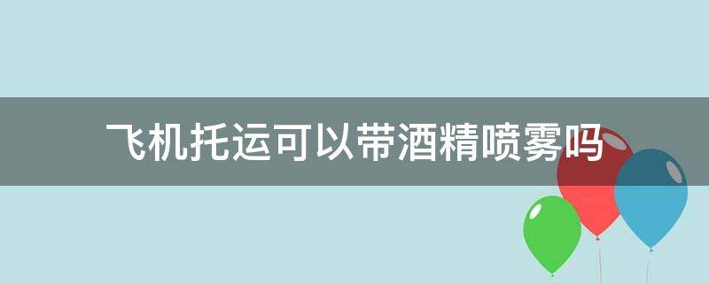 飞机托运可以带酒精喷雾吗（飞机托运可以带酒精喷雾吗国内）