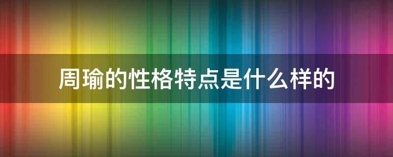 周瑜的性格特点是什么样的（周瑜的性格特点和典型事例）