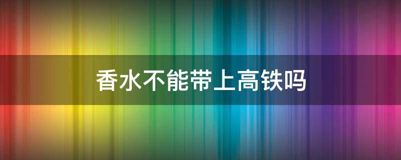 香水不能带上高铁吗（香水不能带上高铁吗?）