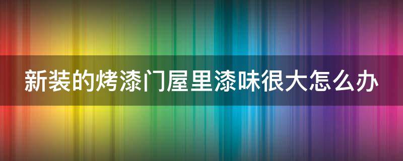 新装的烤漆门屋里漆味很大怎么办 烤漆门的油漆味要多久散去