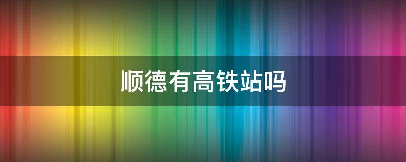 顺德有高铁站吗 顺德站和容桂站的区别