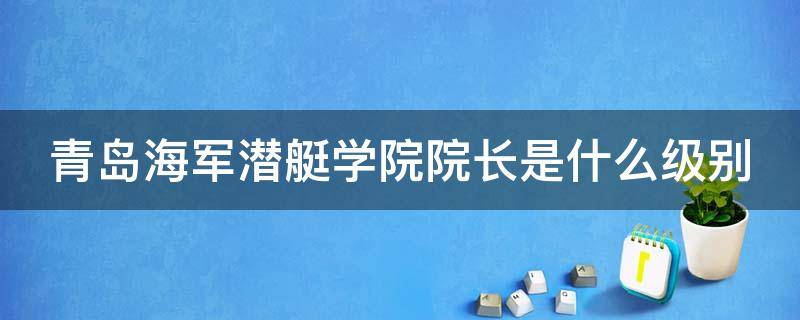 青岛海军潜艇学院院长是什么级别（青岛海军潜艇学院院长是什么级别的）