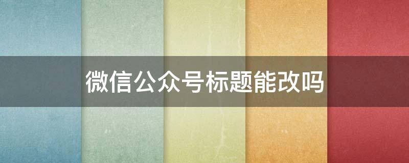 微信公众号标题能改吗（微信公众号文章标题能改吗）