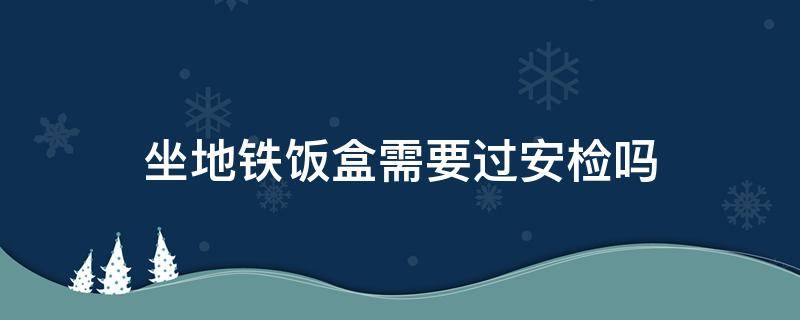 坐地铁饭盒需要过安检吗 坐地铁饭盒需要过安检吗知乎