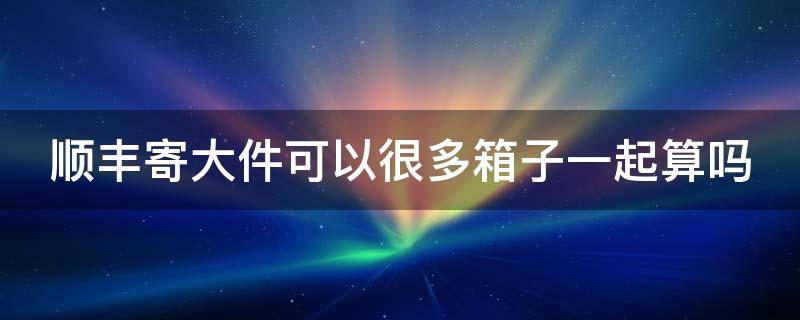 顺丰寄大件可以很多箱子一起算吗 顺丰寄大件可寄多箱吗