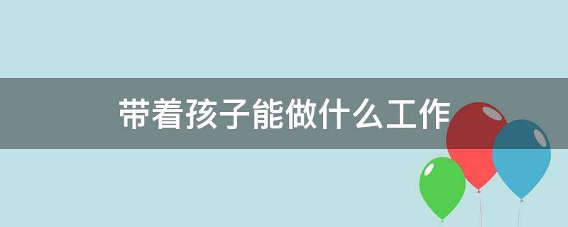 带着孩子能做什么工作（又能带娃又能挣钱的工作）