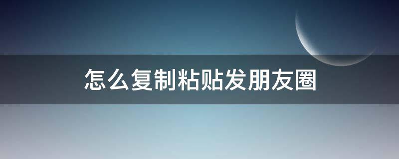 怎么复制粘贴发朋友圈 怎么复制粘贴发朋友圈显示全文