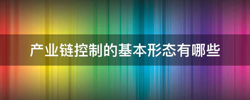 产业链控制的基本形态有哪些 产业链控制的基本形态有哪些