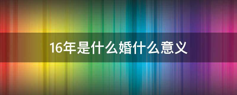 16年是什么婚什么意义（16年婚姻是什么婚）