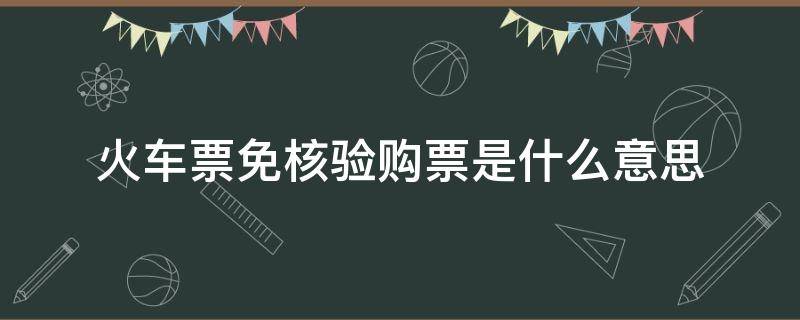 火车票免核验购票是什么意思 火车票免核验出票服务是什么意思