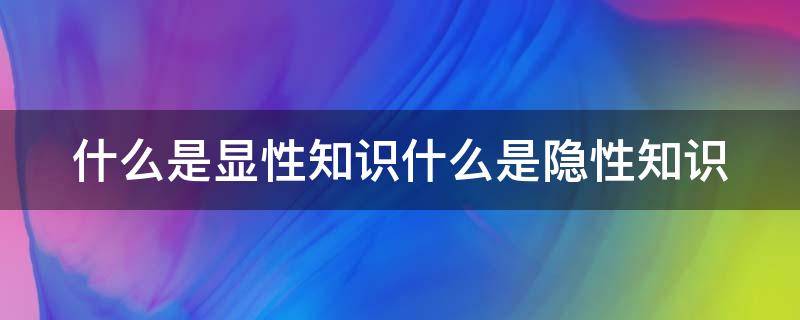 什么是显性知识什么是隐性知识 什么是显性知识什么是隐性知识的区别