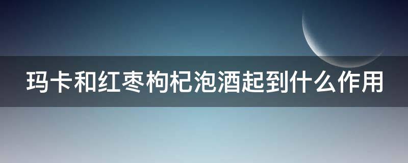 玛卡和红枣枸杞泡酒起到什么作用 玛卡和红枣枸杞泡水喝