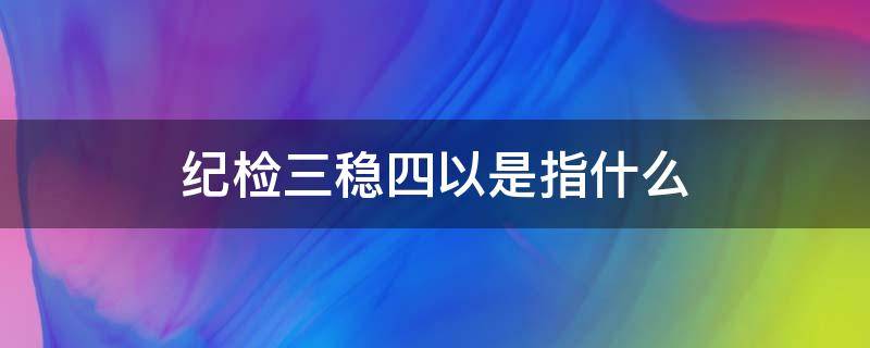 纪检三稳四以是指什么（纪检监察三稳）