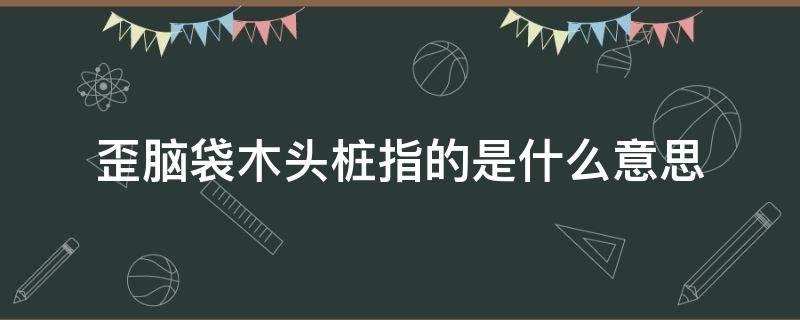 歪脑袋木头桩指的是什么意思 歪脑袋木头桩里面的歪脑袋木头桩指的是什么