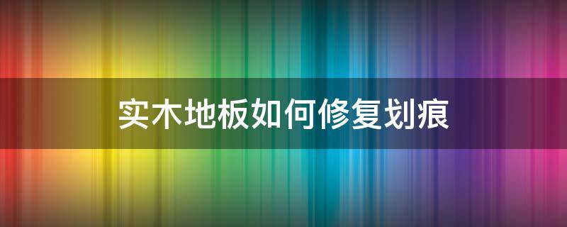 实木地板如何修复划痕 实木地板如何修复划痕处理