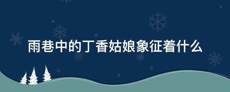 雨巷中的丁香姑娘象征着什么（雨巷里的丁香姑娘象征着什么）